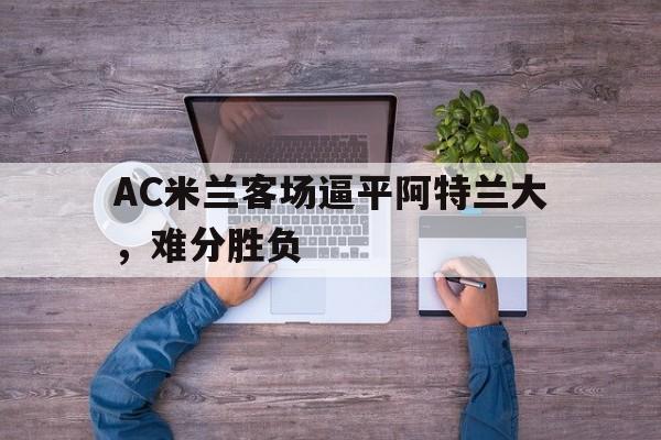AC米兰客场逼平阿特兰大，难分胜负的简单介绍