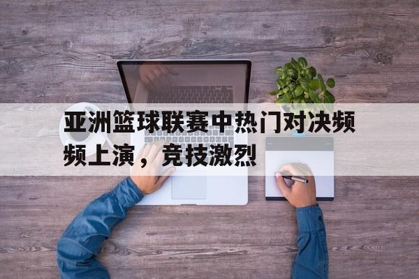 亚洲篮球联赛中热门对决频频上演，竞技激烈的简单介绍