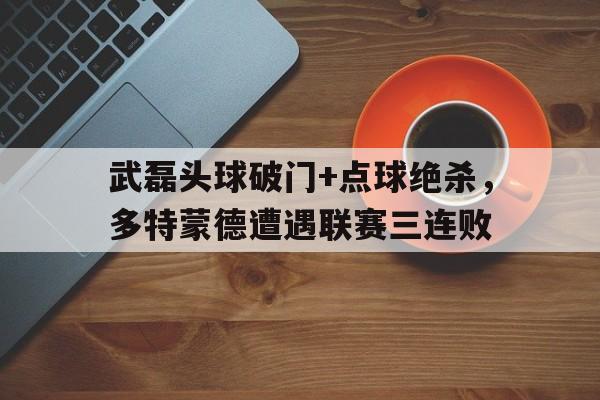 武磊头球破门+点球绝杀，多特蒙德遭遇联赛三连败菲利普球员多特蒙德
