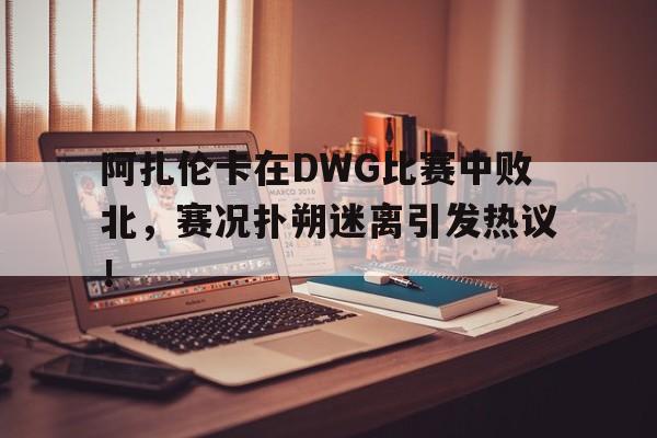 阿扎伦卡在DWG比赛中败北，赛况扑朔迷离引发热议！的简单介绍
